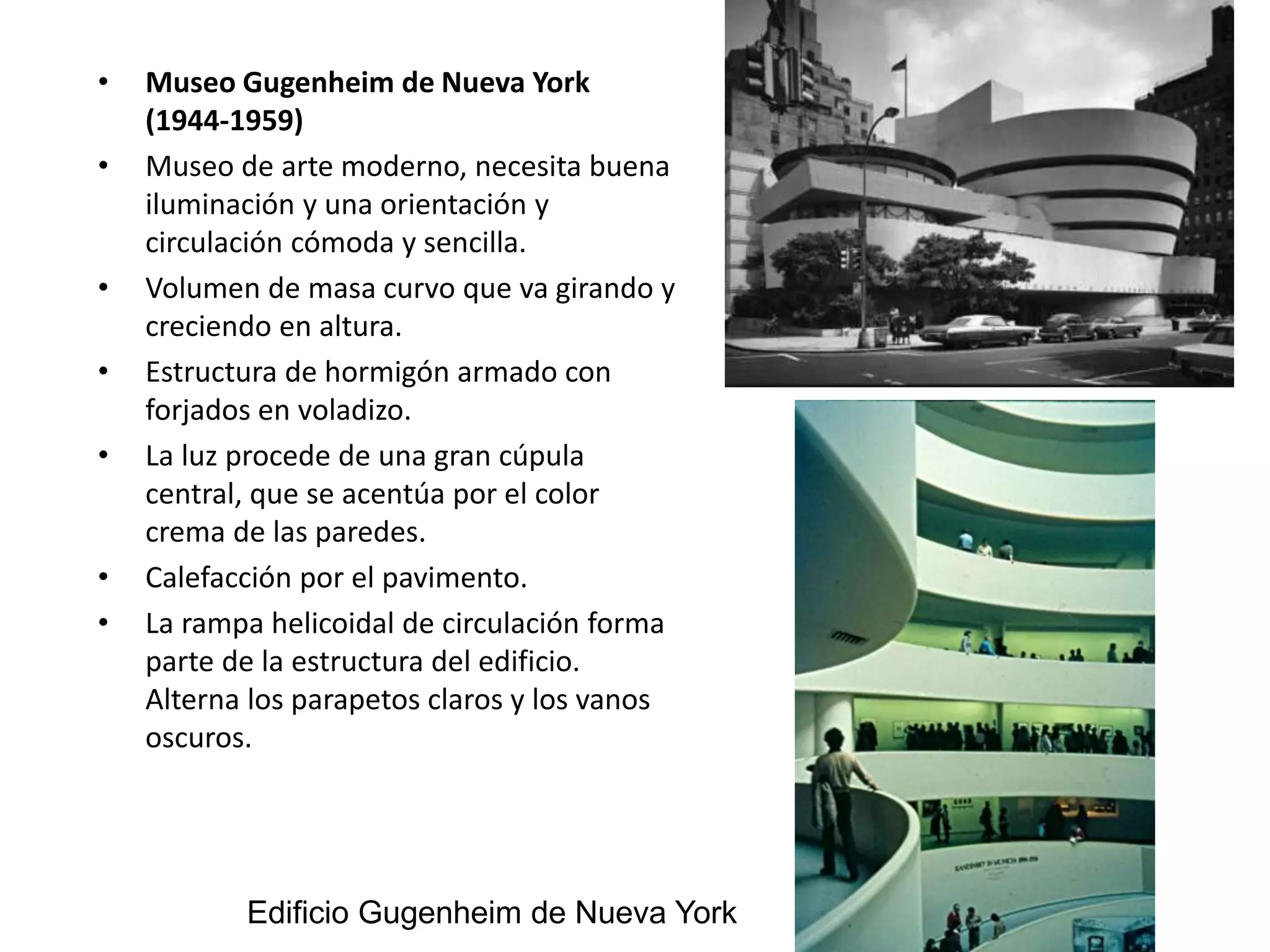 • Museo Gugenheim de Nueva York
(1944-1959)
• Museo de arte moderno, necesita buena
iluminación y una orientación y
circulación cómoda y sencilla.
• Volumen de masa curvo que va girando y
creciendo en altura.
• Estructura de hormigón armado con
forjados en voladizo.
• La luz procede de una gran cúpula
central, que se acentúa por el color
crema de las paredes.
• Calefacción por el pavimento.
• La rampa helicoidal de circulación forma
parte de la estructura del edificio.
Alterna los parapetos claros y los vanos
oscuros.
Edificio Gugenheim de Nueva York
 