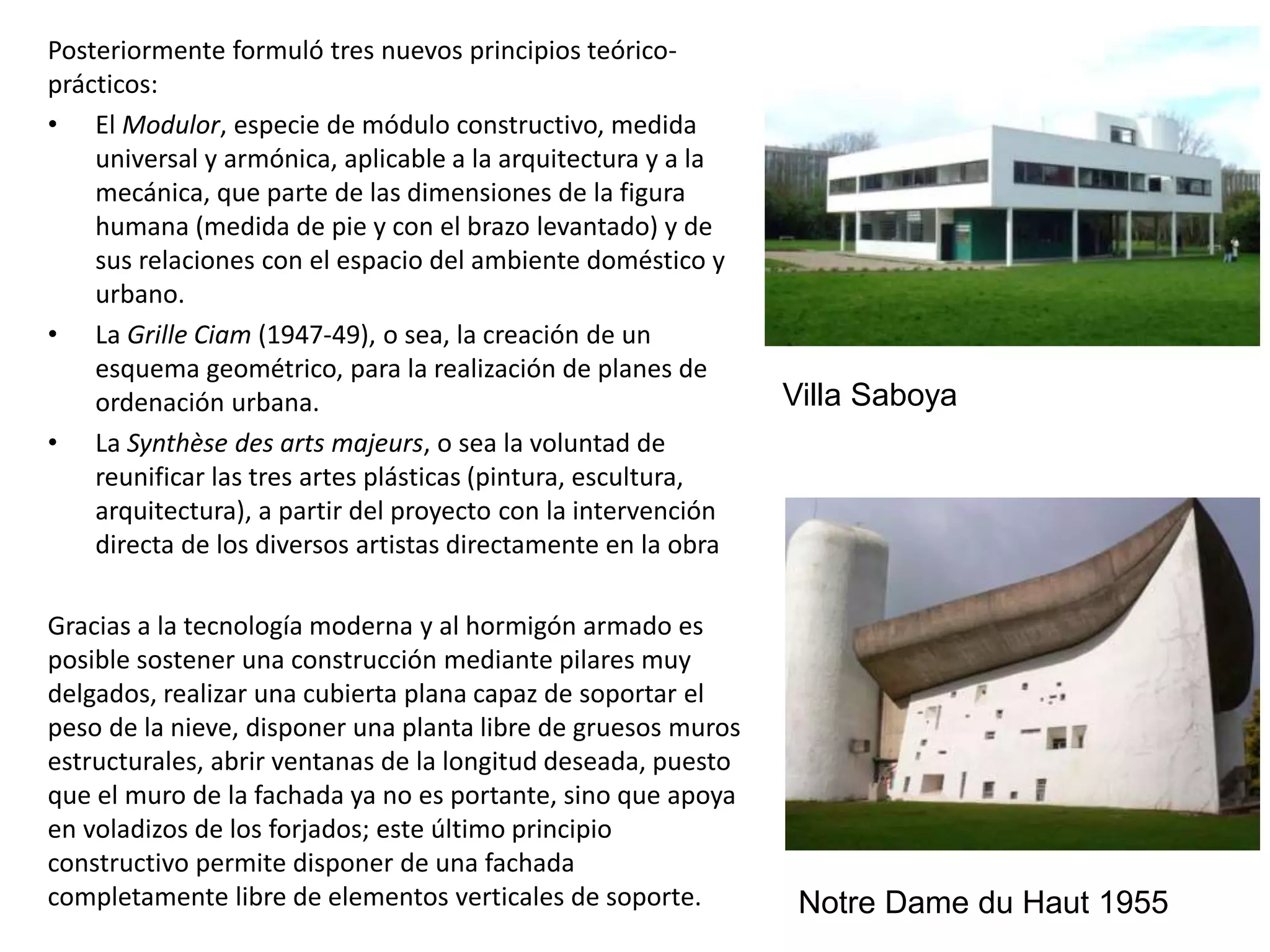 Posteriormente formuló tres nuevos principios teórico-
prácticos:
• El Modulor, especie de módulo constructivo, medida
universal y armónica, aplicable a la arquitectura y a la
mecánica, que parte de las dimensiones de la figura
humana (medida de pie y con el brazo levantado) y de
sus relaciones con el espacio del ambiente doméstico y
urbano.
• La Grille Ciam (1947-49), o sea, la creación de un
esquema geométrico, para la realización de planes de
ordenación urbana.
• La Synthèse des arts majeurs, o sea la voluntad de
reunificar las tres artes plásticas (pintura, escultura,
arquitectura), a partir del proyecto con la intervención
directa de los diversos artistas directamente en la obra
Gracias a la tecnología moderna y al hormigón armado es
posible sostener una construcción mediante pilares muy
delgados, realizar una cubierta plana capaz de soportar el
peso de la nieve, disponer una planta libre de gruesos muros
estructurales, abrir ventanas de la longitud deseada, puesto
que el muro de la fachada ya no es portante, sino que apoya
en voladizos de los forjados; este último principio
constructivo permite disponer de una fachada
completamente libre de elementos verticales de soporte.
Villa Saboya
Notre Dame du Haut 1955
 