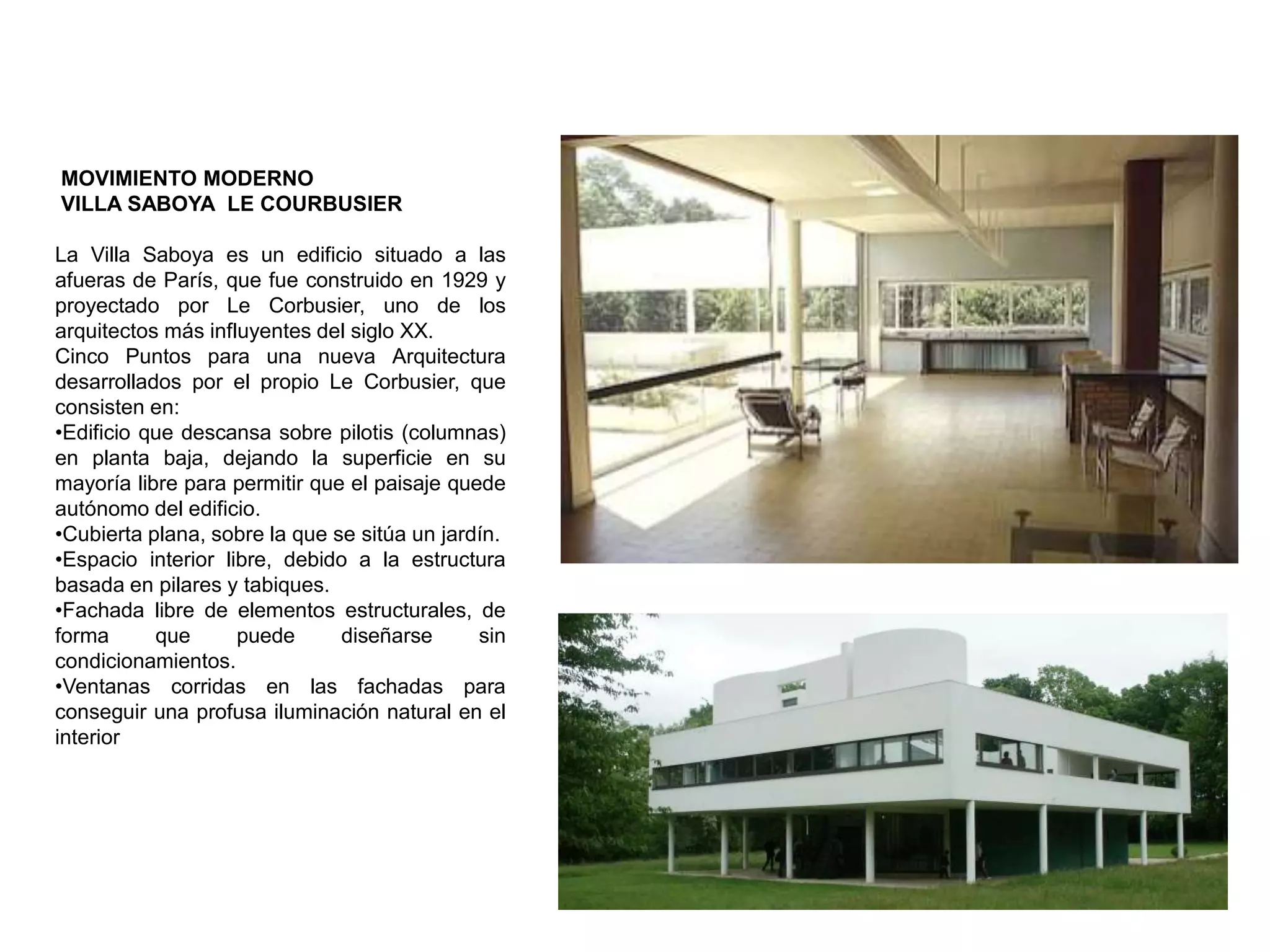 MOVIMIENTO MODERNO
VILLA SABOYA LE COURBUSIER
La Villa Saboya es un edificio situado a las
afueras de París, que fue construido en 1929 y
proyectado por Le Corbusier, uno de los
arquitectos más influyentes del siglo XX.
Cinco Puntos para una nueva Arquitectura
desarrollados por el propio Le Corbusier, que
consisten en:
•Edificio que descansa sobre pilotis (columnas)
en planta baja, dejando la superficie en su
mayoría libre para permitir que el paisaje quede
autónomo del edificio.
•Cubierta plana, sobre la que se sitúa un jardín.
•Espacio interior libre, debido a la estructura
basada en pilares y tabiques.
•Fachada libre de elementos estructurales, de
forma que puede diseñarse sin
condicionamientos.
•Ventanas corridas en las fachadas para
conseguir una profusa iluminación natural en el
interior
 