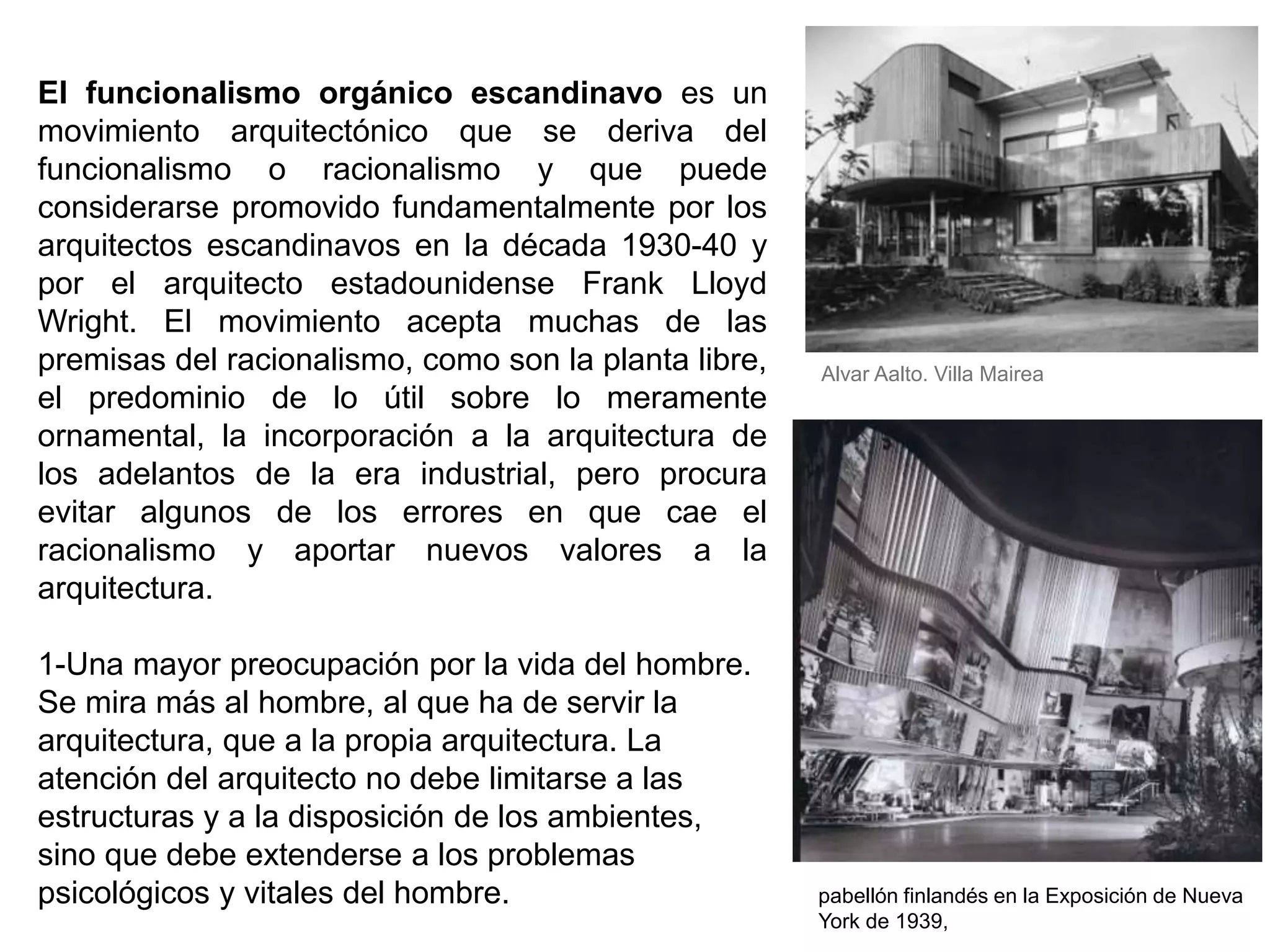 El funcionalismo orgánico escandinavo es un
movimiento arquitectónico que se deriva del
funcionalismo o racionalismo y que puede
considerarse promovido fundamentalmente por los
arquitectos escandinavos en la década 1930-40 y
por el arquitecto estadounidense Frank Lloyd
Wright. El movimiento acepta muchas de las
premisas del racionalismo, como son la planta libre,
el predominio de lo útil sobre lo meramente
ornamental, la incorporación a la arquitectura de
los adelantos de la era industrial, pero procura
evitar algunos de los errores en que cae el
racionalismo y aportar nuevos valores a la
arquitectura.
1-Una mayor preocupación por la vida del hombre.
Se mira más al hombre, al que ha de servir la
arquitectura, que a la propia arquitectura. La
atención del arquitecto no debe limitarse a las
estructuras y a la disposición de los ambientes,
sino que debe extenderse a los problemas
psicológicos y vitales del hombre.
Alvar Aalto. Villa Mairea
pabellón finlandés en la Exposición de Nueva
York de 1939,
 