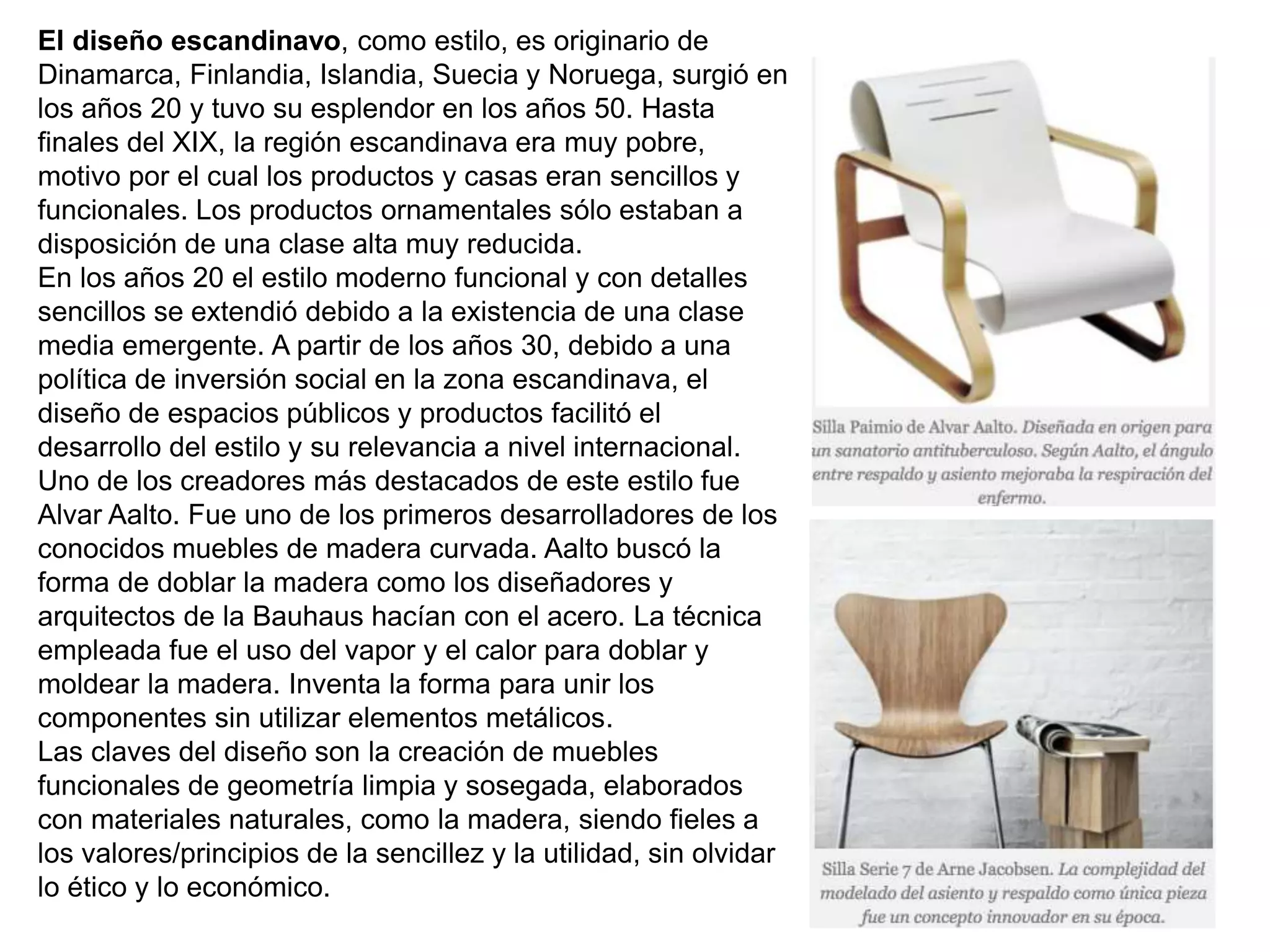 El diseño escandinavo, como estilo, es originario de
Dinamarca, Finlandia, Islandia, Suecia y Noruega, surgió en
los años 20 y tuvo su esplendor en los años 50. Hasta
finales del XIX, la región escandinava era muy pobre,
motivo por el cual los productos y casas eran sencillos y
funcionales. Los productos ornamentales sólo estaban a
disposición de una clase alta muy reducida.
En los años 20 el estilo moderno funcional y con detalles
sencillos se extendió debido a la existencia de una clase
media emergente. A partir de los años 30, debido a una
política de inversión social en la zona escandinava, el
diseño de espacios públicos y productos facilitó el
desarrollo del estilo y su relevancia a nivel internacional.
Uno de los creadores más destacados de este estilo fue
Alvar Aalto. Fue uno de los primeros desarrolladores de los
conocidos muebles de madera curvada. Aalto buscó la
forma de doblar la madera como los diseñadores y
arquitectos de la Bauhaus hacían con el acero. La técnica
empleada fue el uso del vapor y el calor para doblar y
moldear la madera. Inventa la forma para unir los
componentes sin utilizar elementos metálicos.
Las claves del diseño son la creación de muebles
funcionales de geometría limpia y sosegada, elaborados
con materiales naturales, como la madera, siendo fieles a
los valores/principios de la sencillez y la utilidad, sin olvidar
lo ético y lo económico.
 