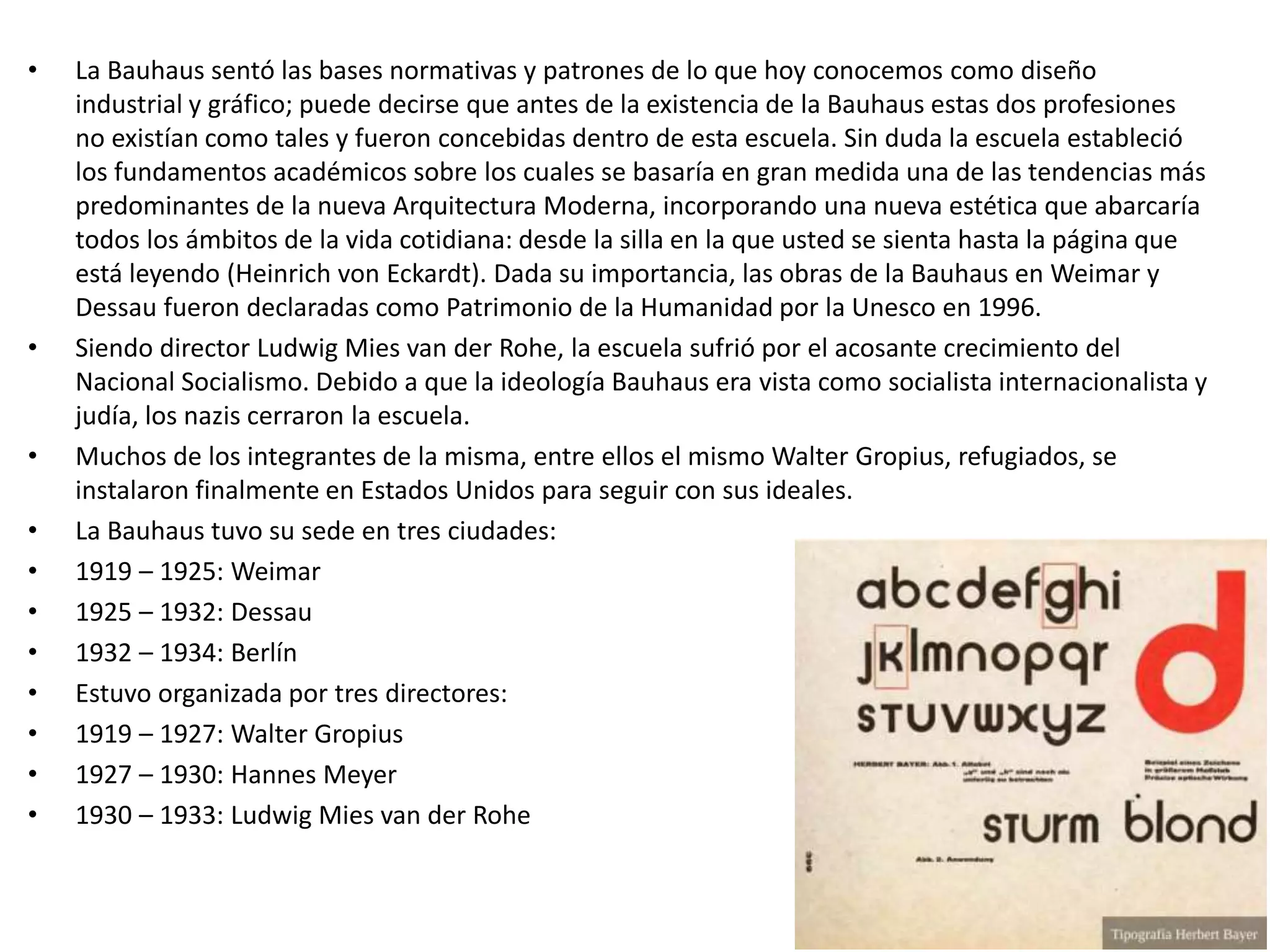 • La Bauhaus sentó las bases normativas y patrones de lo que hoy conocemos como diseño
industrial y gráfico; puede decirse que antes de la existencia de la Bauhaus estas dos profesiones
no existían como tales y fueron concebidas dentro de esta escuela. Sin duda la escuela estableció
los fundamentos académicos sobre los cuales se basaría en gran medida una de las tendencias más
predominantes de la nueva Arquitectura Moderna, incorporando una nueva estética que abarcaría
todos los ámbitos de la vida cotidiana: desde la silla en la que usted se sienta hasta la página que
está leyendo (Heinrich von Eckardt). Dada su importancia, las obras de la Bauhaus en Weimar y
Dessau fueron declaradas como Patrimonio de la Humanidad por la Unesco en 1996.
• Siendo director Ludwig Mies van der Rohe, la escuela sufrió por el acosante crecimiento del
Nacional Socialismo. Debido a que la ideología Bauhaus era vista como socialista internacionalista y
judía, los nazis cerraron la escuela.
• Muchos de los integrantes de la misma, entre ellos el mismo Walter Gropius, refugiados, se
instalaron finalmente en Estados Unidos para seguir con sus ideales.
• La Bauhaus tuvo su sede en tres ciudades:
• 1919 – 1925: Weimar
• 1925 – 1932: Dessau
• 1932 – 1934: Berlín
• Estuvo organizada por tres directores:
• 1919 – 1927: Walter Gropius
• 1927 – 1930: Hannes Meyer
• 1930 – 1933: Ludwig Mies van der Rohe
 