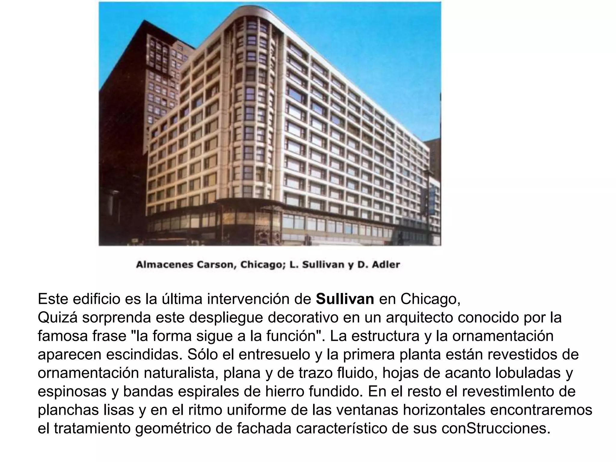 Este edificio es la última intervención de Sullivan en Chicago,
Quizá sorprenda este despliegue decorativo en un arquitecto conocido por la
famosa frase "la forma sigue a la función". La estructura y la ornamentación
aparecen escindidas. Sólo el entresuelo y la primera planta están revestidos de
ornamentación naturalista, plana y de trazo fluido, hojas de acanto lobuladas y
espinosas y bandas espirales de hierro fundido. En el resto el revestimIento de
planchas lisas y en el ritmo uniforme de las ventanas horizontales encontraremos
el tratamiento geométrico de fachada característico de sus conStrucciones.
 