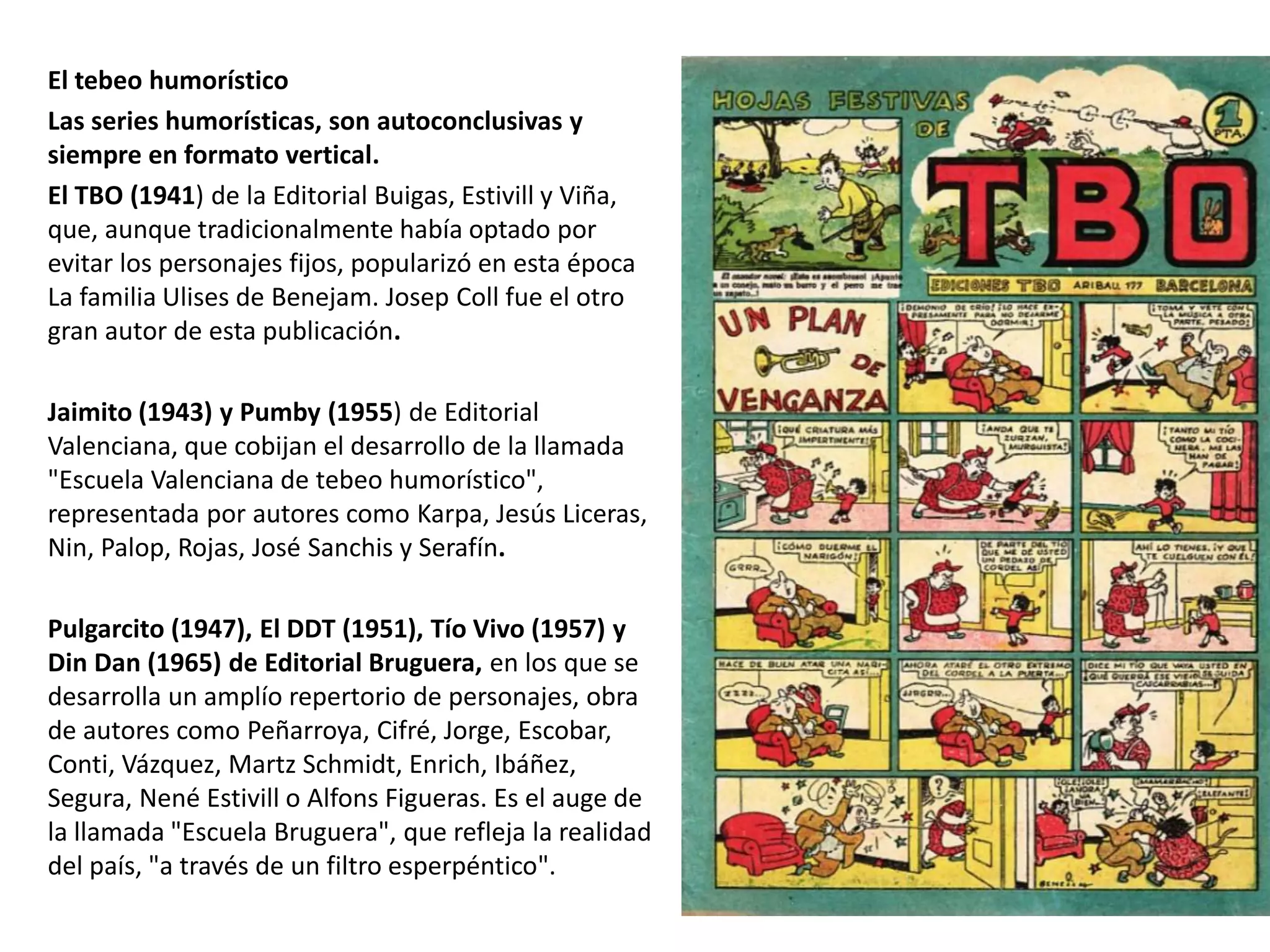 El tebeo humorístico
Las series humorísticas, son autoconclusivas y
siempre en formato vertical.
El TBO (1941) de la Editorial Buigas, Estivill y Viña,
que, aunque tradicionalmente había optado por
evitar los personajes fijos, popularizó en esta época
La familia Ulises de Benejam. Josep Coll fue el otro
gran autor de esta publicación.
Jaimito (1943) y Pumby (1955) de Editorial
Valenciana, que cobijan el desarrollo de la llamada
"Escuela Valenciana de tebeo humorístico",
representada por autores como Karpa, Jesús Liceras,
Nin, Palop, Rojas, José Sanchis y Serafín.
Pulgarcito (1947), El DDT (1951), Tío Vivo (1957) y
Din Dan (1965) de Editorial Bruguera, en los que se
desarrolla un amplío repertorio de personajes, obra
de autores como Peñarroya, Cifré, Jorge, Escobar,
Conti, Vázquez, Martz Schmidt, Enrich, Ibáñez,
Segura, Nené Estivill o Alfons Figueras. Es el auge de
la llamada "Escuela Bruguera", que refleja la realidad
del país, "a través de un filtro esperpéntico".
 
