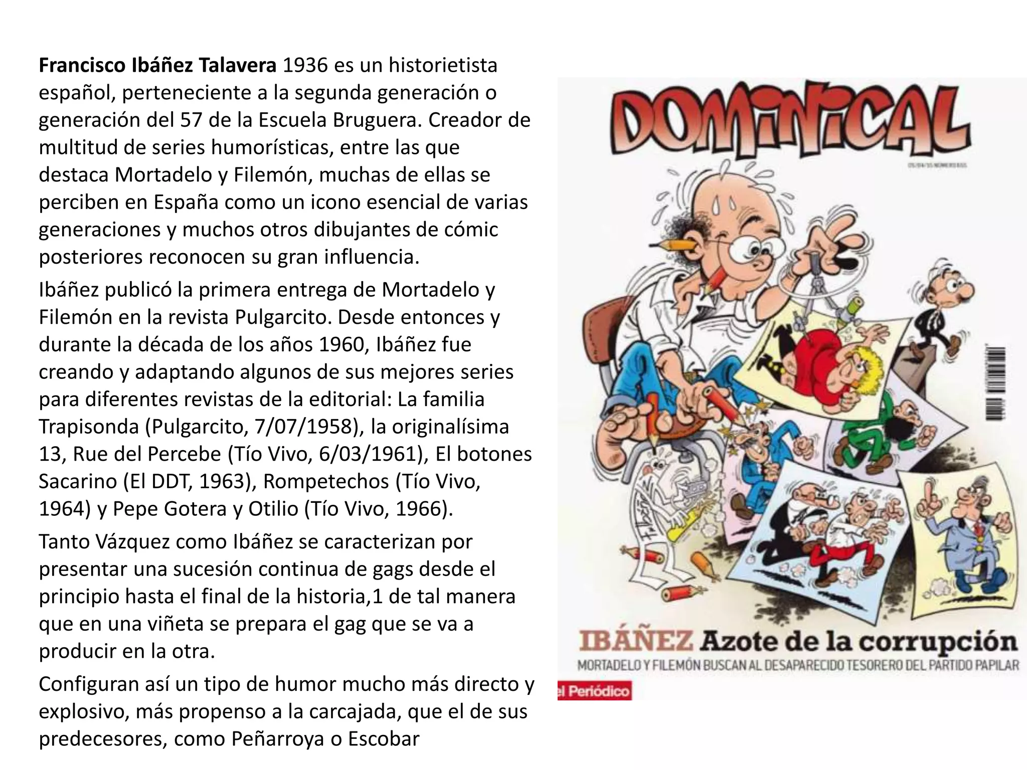 Francisco Ibáñez Talavera 1936 es un historietista
español, perteneciente a la segunda generación o
generación del 57 de la Escuela Bruguera. Creador de
multitud de series humorísticas, entre las que
destaca Mortadelo y Filemón, muchas de ellas se
perciben en España como un icono esencial de varias
generaciones y muchos otros dibujantes de cómic
posteriores reconocen su gran influencia.
Ibáñez publicó la primera entrega de Mortadelo y
Filemón en la revista Pulgarcito. Desde entonces y
durante la década de los años 1960, Ibáñez fue
creando y adaptando algunos de sus mejores series
para diferentes revistas de la editorial: La familia
Trapisonda (Pulgarcito, 7/07/1958), la originalísima
13, Rue del Percebe (Tío Vivo, 6/03/1961), El botones
Sacarino (El DDT, 1963), Rompetechos (Tío Vivo,
1964) y Pepe Gotera y Otilio (Tío Vivo, 1966).
Tanto Vázquez como Ibáñez se caracterizan por
presentar una sucesión continua de gags desde el
principio hasta el final de la historia,1 de tal manera
que en una viñeta se prepara el gag que se va a
producir en la otra.
Configuran así un tipo de humor mucho más directo y
explosivo, más propenso a la carcajada, que el de sus
predecesores, como Peñarroya o Escobar
 