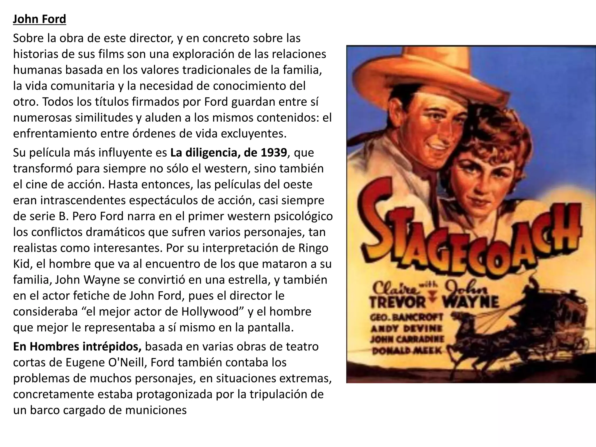 John Ford
Sobre la obra de este director, y en concreto sobre las
historias de sus films son una exploración de las relaciones
humanas basada en los valores tradicionales de la familia,
la vida comunitaria y la necesidad de conocimiento del
otro. Todos los títulos firmados por Ford guardan entre sí
numerosas similitudes y aluden a los mismos contenidos: el
enfrentamiento entre órdenes de vida excluyentes.
Su película más influyente es La diligencia, de 1939, que
transformó para siempre no sólo el western, sino también
el cine de acción. Hasta entonces, las películas del oeste
eran intrascendentes espectáculos de acción, casi siempre
de serie B. Pero Ford narra en el primer western psicológico
los conflictos dramáticos que sufren varios personajes, tan
realistas como interesantes. Por su interpretación de Ringo
Kid, el hombre que va al encuentro de los que mataron a su
familia, John Wayne se convirtió en una estrella, y también
en el actor fetiche de John Ford, pues el director le
consideraba “el mejor actor de Hollywood” y el hombre
que mejor le representaba a sí mismo en la pantalla.
En Hombres intrépidos, basada en varias obras de teatro
cortas de Eugene O'Neill, Ford también contaba los
problemas de muchos personajes, en situaciones extremas,
concretamente estaba protagonizada por la tripulación de
un barco cargado de municiones
 