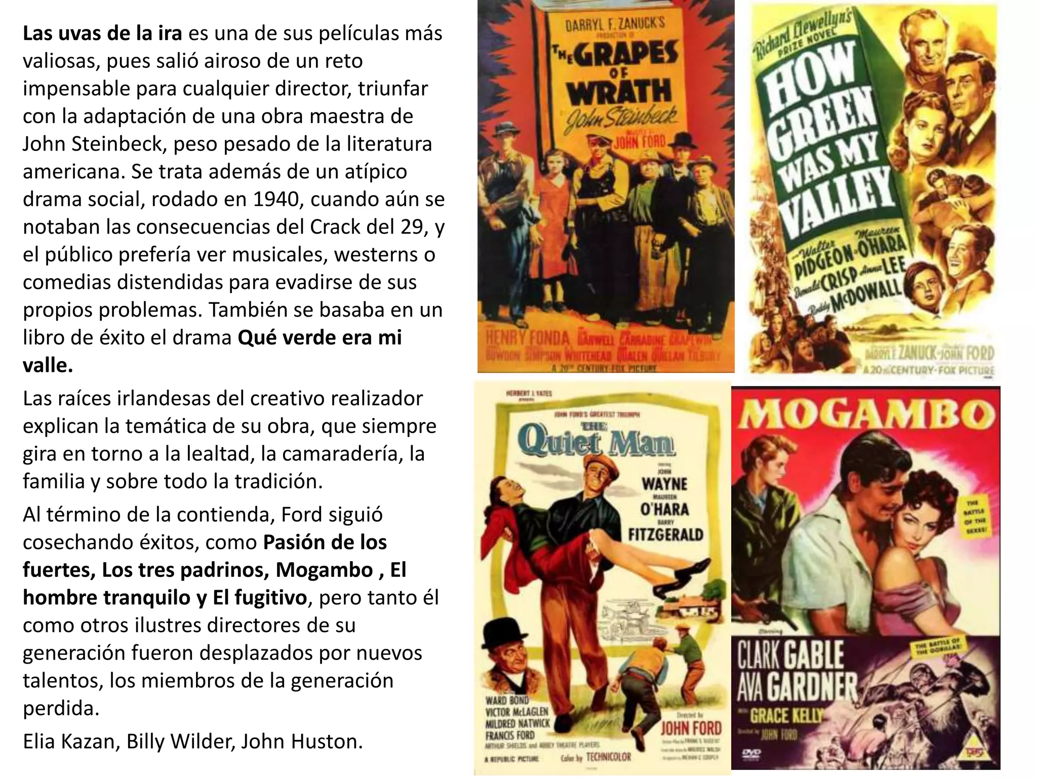 Las uvas de la ira es una de sus películas más
valiosas, pues salió airoso de un reto
impensable para cualquier director, triunfar
con la adaptación de una obra maestra de
John Steinbeck, peso pesado de la literatura
americana. Se trata además de un atípico
drama social, rodado en 1940, cuando aún se
notaban las consecuencias del Crack del 29, y
el público prefería ver musicales, westerns o
comedias distendidas para evadirse de sus
propios problemas. También se basaba en un
libro de éxito el drama Qué verde era mi
valle.
Las raíces irlandesas del creativo realizador
explican la temática de su obra, que siempre
gira en torno a la lealtad, la camaradería, la
familia y sobre todo la tradición.
Al término de la contienda, Ford siguió
cosechando éxitos, como Pasión de los
fuertes, Los tres padrinos, Mogambo , El
hombre tranquilo y El fugitivo, pero tanto él
como otros ilustres directores de su
generación fueron desplazados por nuevos
talentos, los miembros de la generación
perdida.
Elia Kazan, Billy Wilder, John Huston.
 