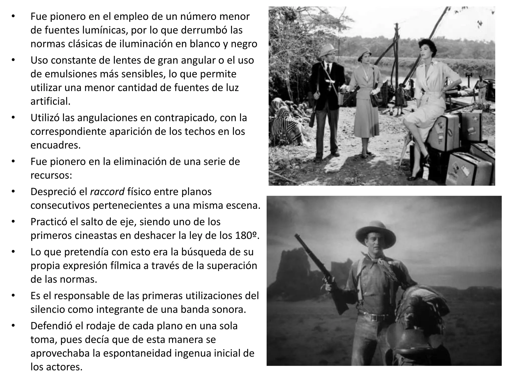 • Fue pionero en el empleo de un número menor
de fuentes lumínicas, por lo que derrumbó las
normas clásicas de iluminación en blanco y negro
• Uso constante de lentes de gran angular o el uso
de emulsiones más sensibles, lo que permite
utilizar una menor cantidad de fuentes de luz
artificial.
• Utilizó las angulaciones en contrapicado, con la
correspondiente aparición de los techos en los
encuadres.
• Fue pionero en la eliminación de una serie de
recursos:
• Despreció el raccord físico entre planos
consecutivos pertenecientes a una misma escena.
• Practicó el salto de eje, siendo uno de los
primeros cineastas en deshacer la ley de los 180º.
• Lo que pretendía con esto era la búsqueda de su
propia expresión fílmica a través de la superación
de las normas.
• Es el responsable de las primeras utilizaciones del
silencio como integrante de una banda sonora.
• Defendió el rodaje de cada plano en una sola
toma, pues decía que de esta manera se
aprovechaba la espontaneidad ingenua inicial de
los actores.
 