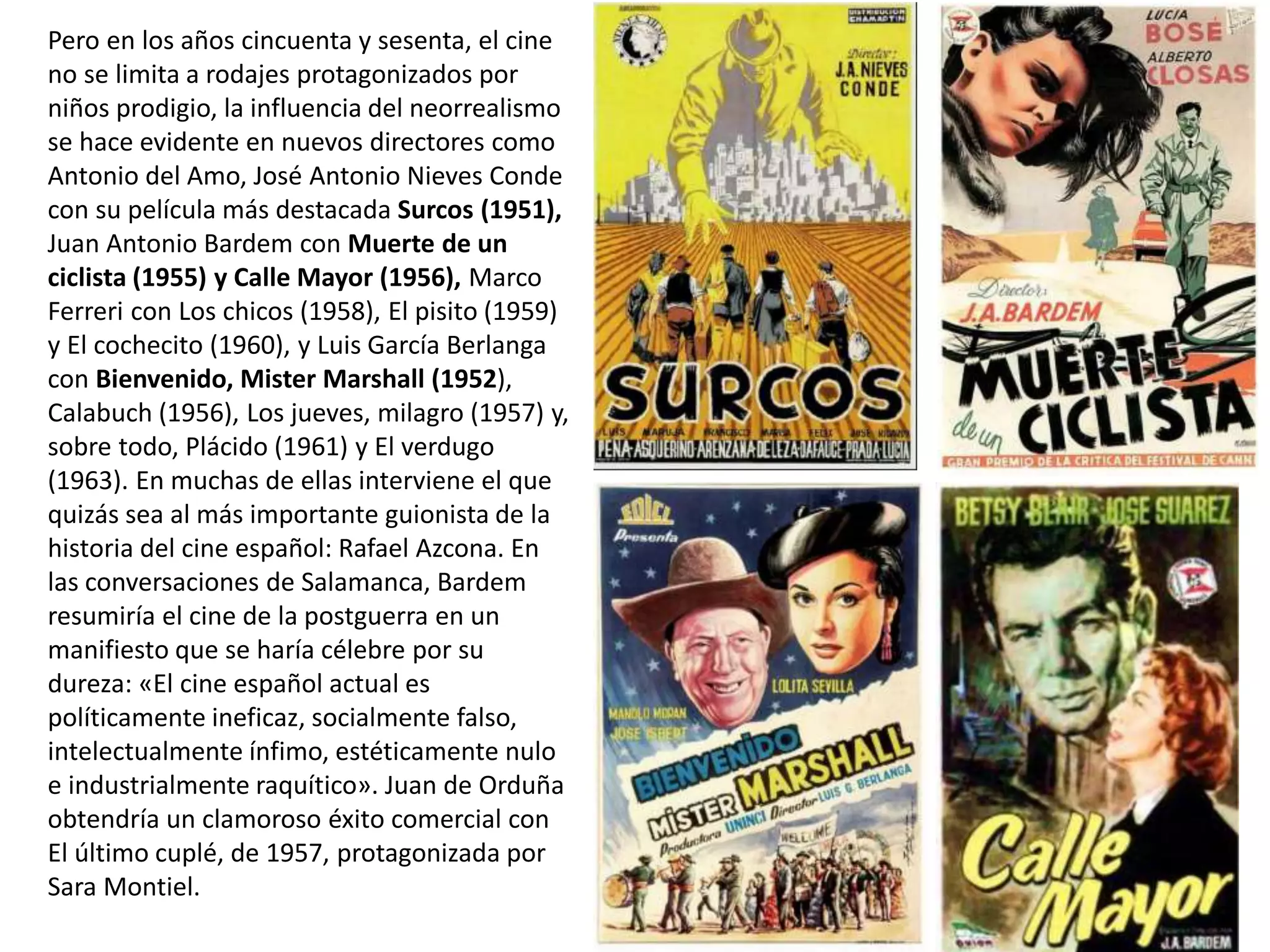 Pero en los años cincuenta y sesenta, el cine
no se limita a rodajes protagonizados por
niños prodigio, la influencia del neorrealismo
se hace evidente en nuevos directores como
Antonio del Amo, José Antonio Nieves Conde
con su película más destacada Surcos (1951),
Juan Antonio Bardem con Muerte de un
ciclista (1955) y Calle Mayor (1956), Marco
Ferreri con Los chicos (1958), El pisito (1959)
y El cochecito (1960), y Luis García Berlanga
con Bienvenido, Mister Marshall (1952),
Calabuch (1956), Los jueves, milagro (1957) y,
sobre todo, Plácido (1961) y El verdugo
(1963). En muchas de ellas interviene el que
quizás sea al más importante guionista de la
historia del cine español: Rafael Azcona. En
las conversaciones de Salamanca, Bardem
resumiría el cine de la postguerra en un
manifiesto que se haría célebre por su
dureza: «El cine español actual es
políticamente ineficaz, socialmente falso,
intelectualmente ínfimo, estéticamente nulo
e industrialmente raquítico». Juan de Orduña
obtendría un clamoroso éxito comercial con
El último cuplé, de 1957, protagonizada por
Sara Montiel.
 