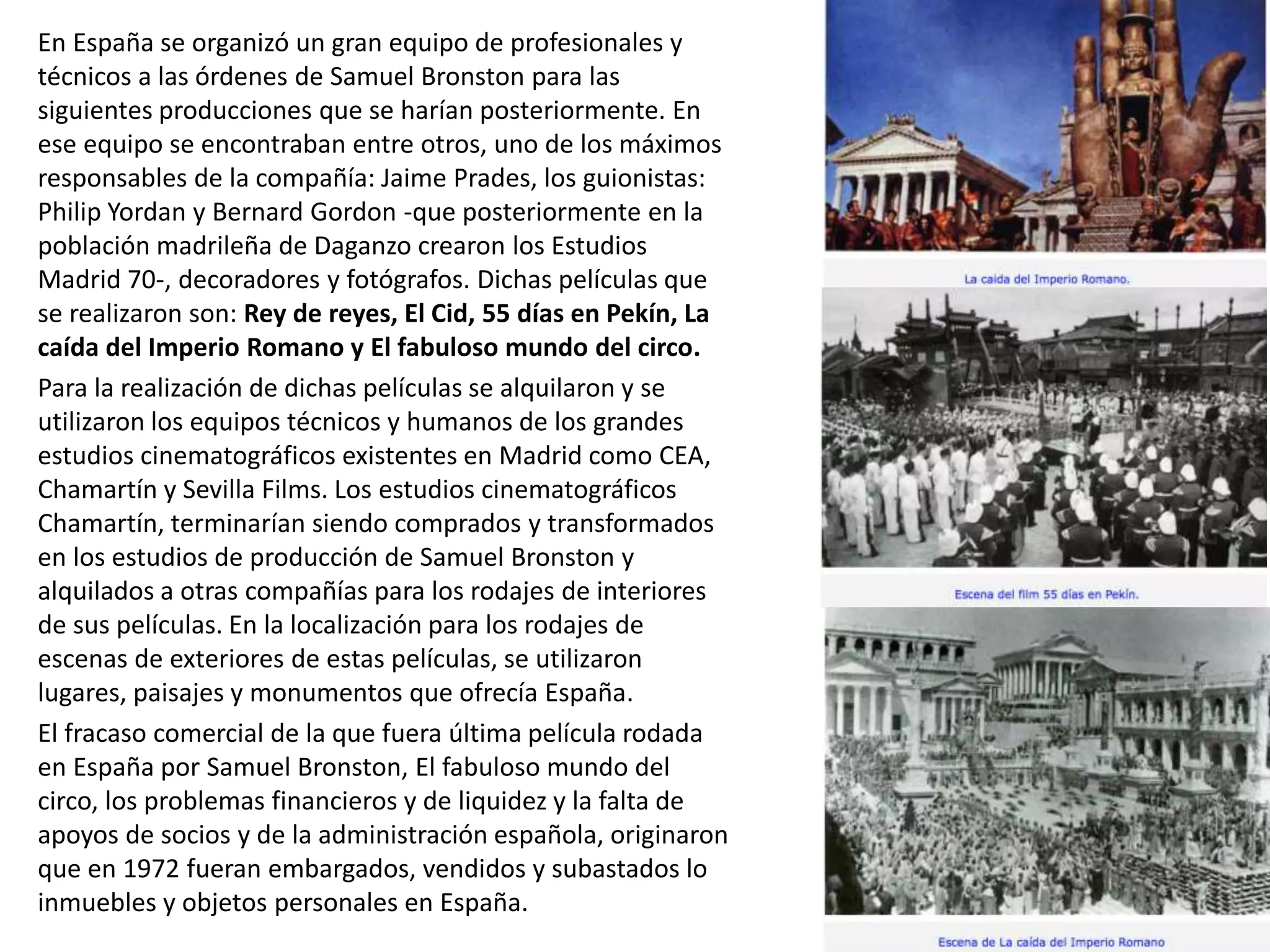 En España se organizó un gran equipo de profesionales y
técnicos a las órdenes de Samuel Bronston para las
siguientes producciones que se harían posteriormente. En
ese equipo se encontraban entre otros, uno de los máximos
responsables de la compañía: Jaime Prades, los guionistas:
Philip Yordan y Bernard Gordon -que posteriormente en la
población madrileña de Daganzo crearon los Estudios
Madrid 70-, decoradores y fotógrafos. Dichas películas que
se realizaron son: Rey de reyes, El Cid, 55 días en Pekín, La
caída del Imperio Romano y El fabuloso mundo del circo.
Para la realización de dichas películas se alquilaron y se
utilizaron los equipos técnicos y humanos de los grandes
estudios cinematográficos existentes en Madrid como CEA,
Chamartín y Sevilla Films. Los estudios cinematográficos
Chamartín, terminarían siendo comprados y transformados
en los estudios de producción de Samuel Bronston y
alquilados a otras compañías para los rodajes de interiores
de sus películas. En la localización para los rodajes de
escenas de exteriores de estas películas, se utilizaron
lugares, paisajes y monumentos que ofrecía España.
El fracaso comercial de la que fuera última película rodada
en España por Samuel Bronston, El fabuloso mundo del
circo, los problemas financieros y de liquidez y la falta de
apoyos de socios y de la administración española, originaron
que en 1972 fueran embargados, vendidos y subastados lo
inmuebles y objetos personales en España.
 