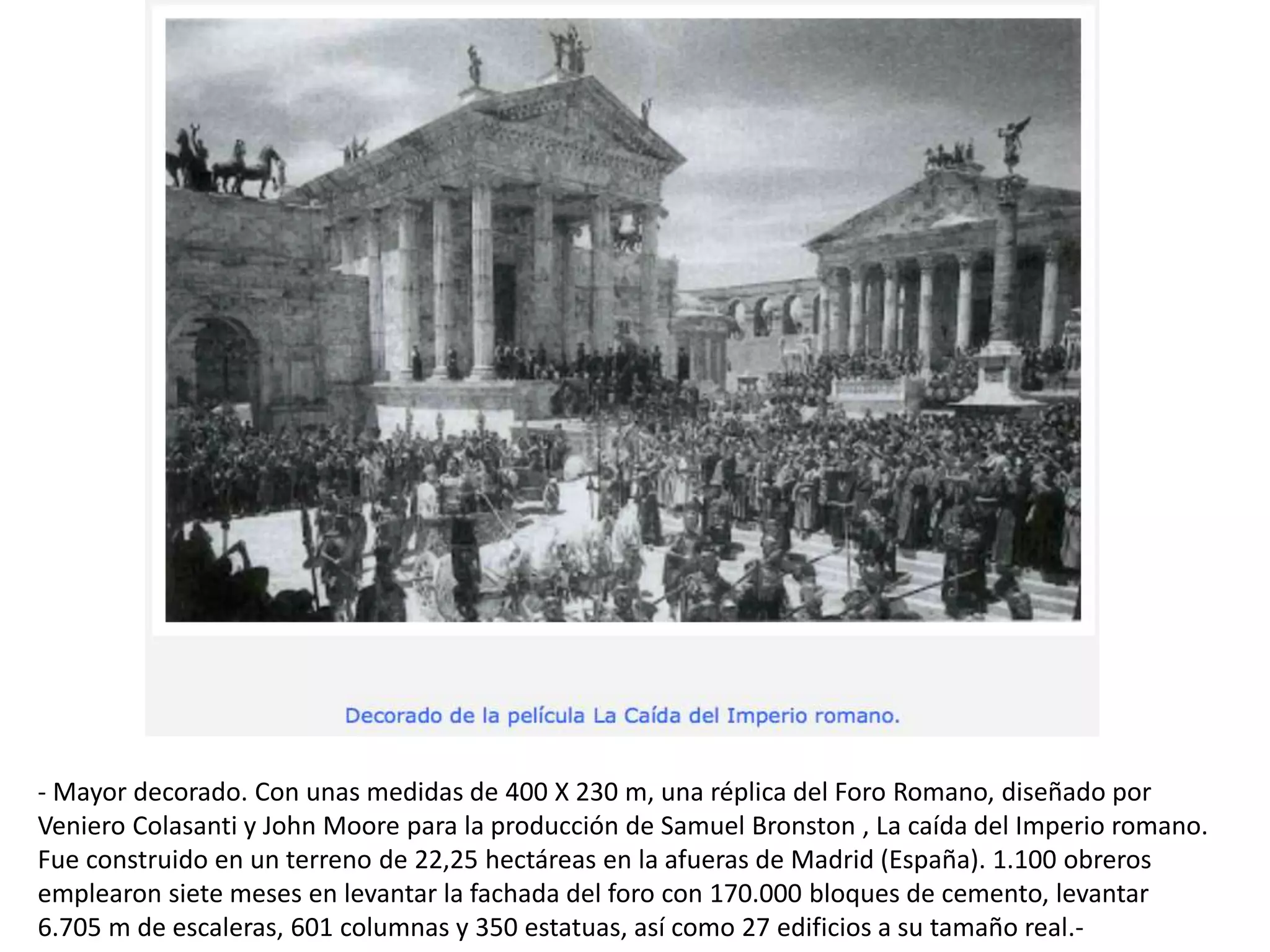 - Mayor decorado. Con unas medidas de 400 X 230 m, una réplica del Foro Romano, diseñado por
Veniero Colasanti y John Moore para la producción de Samuel Bronston , La caída del Imperio romano.
Fue construido en un terreno de 22,25 hectáreas en la afueras de Madrid (España). 1.100 obreros
emplearon siete meses en levantar la fachada del foro con 170.000 bloques de cemento, levantar
6.705 m de escaleras, 601 columnas y 350 estatuas, así como 27 edificios a su tamaño real.-
 