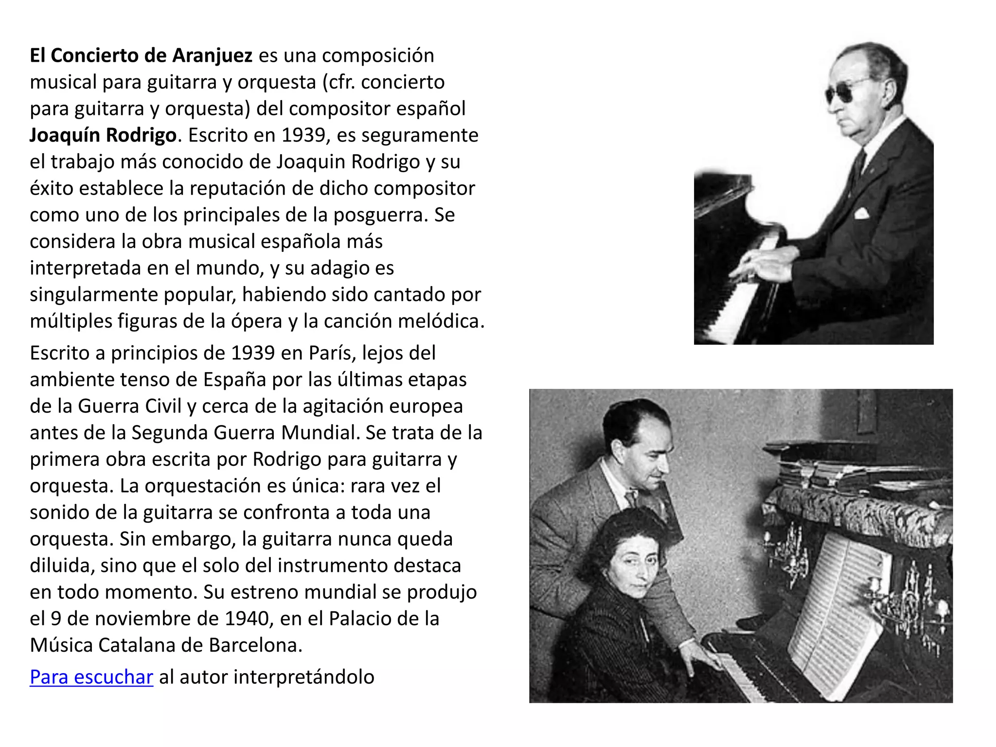El Concierto de Aranjuez es una composición
musical para guitarra y orquesta (cfr. concierto
para guitarra y orquesta) del compositor español
Joaquín Rodrigo. Escrito en 1939, es seguramente
el trabajo más conocido de Joaquin Rodrigo y su
éxito establece la reputación de dicho compositor
como uno de los principales de la posguerra. Se
considera la obra musical española más
interpretada en el mundo, y su adagio es
singularmente popular, habiendo sido cantado por
múltiples figuras de la ópera y la canción melódica.
Escrito a principios de 1939 en París, lejos del
ambiente tenso de España por las últimas etapas
de la Guerra Civil y cerca de la agitación europea
antes de la Segunda Guerra Mundial. Se trata de la
primera obra escrita por Rodrigo para guitarra y
orquesta. La orquestación es única: rara vez el
sonido de la guitarra se confronta a toda una
orquesta. Sin embargo, la guitarra nunca queda
diluida, sino que el solo del instrumento destaca
en todo momento. Su estreno mundial se produjo
el 9 de noviembre de 1940, en el Palacio de la
Música Catalana de Barcelona.
Para escuchar al autor interpretándolo
 