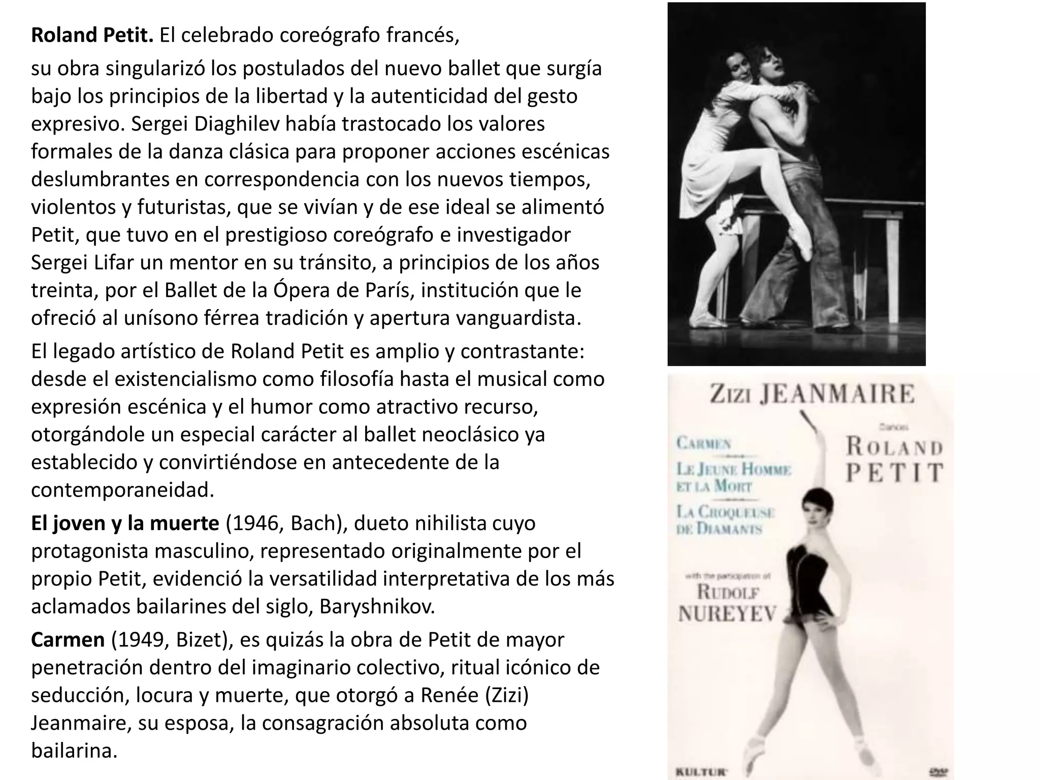 Roland Petit. El celebrado coreógrafo francés,
su obra singularizó los postulados del nuevo ballet que surgía
bajo los principios de la libertad y la autenticidad del gesto
expresivo. Sergei Diaghilev había trastocado los valores
formales de la danza clásica para proponer acciones escénicas
deslumbrantes en correspondencia con los nuevos tiempos,
violentos y futuristas, que se vivían y de ese ideal se alimentó
Petit, que tuvo en el prestigioso coreógrafo e investigador
Sergei Lifar un mentor en su tránsito, a principios de los años
treinta, por el Ballet de la Ópera de París, institución que le
ofreció al unísono férrea tradición y apertura vanguardista.
El legado artístico de Roland Petit es amplio y contrastante:
desde el existencialismo como filosofía hasta el musical como
expresión escénica y el humor como atractivo recurso,
otorgándole un especial carácter al ballet neoclásico ya
establecido y convirtiéndose en antecedente de la
contemporaneidad.
El joven y la muerte (1946, Bach), dueto nihilista cuyo
protagonista masculino, representado originalmente por el
propio Petit, evidenció la versatilidad interpretativa de los más
aclamados bailarines del siglo, Baryshnikov.
Carmen (1949, Bizet), es quizás la obra de Petit de mayor
penetración dentro del imaginario colectivo, ritual icónico de
seducción, locura y muerte, que otorgó a Renée (Zizi)
Jeanmaire, su esposa, la consagración absoluta como
bailarina.
 