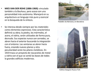 • MIES VAN DER ROHE (1886-1969): vinculado
también a la Bauhaus, pero acaso con una
personalidad más autónoma. Manejará en su
arquitectura un lenguaje más puro y esencial
en la búsqueda de la síntesis.
• Se interesa desde siempre por los materiales
como elementos expresivos. Esta característica
definirá su obra; la piedra, los mármoles, el
acero, el vidrio, serán utilizados de forma pura,
desnuda. Sus espacios nunca son cerrados, se
abren hacia el exterior buscando la integración
con el entorno. Las ventanas se abren hacia
fuera, creando nuevos planos y otra
peculiaridad serán los pilares metálicos. En
1919 traza un proyecto de rascacielos de metal
y vidrio con el que se sentó las bases de todos
lo grandes edificios modernos.
Pabellón de Alemania, en Barcelona
Edificio Seagram Nueva York
 