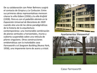 De su colaboración con Peter Behrens surgirá
el contacto de Gropius y Le Corbusier. Entre
sus primeras obras representativas merecen
citarse la villa Güben (1926) y la villa Krefeld
(1928). Pero es con el pabellón alemán en la
Exposición Universal de Barcelona de 1929
cuando alza una de las obras paradigmáticas
de la historia de la arquitectura
contemporánea: una memorable combinación
de planos verticales y horizontales, muros y
cubierta suspendida sobre una retícula de
pilares singulares. Otras construcciones
emblemáticas son la inolvidable casa
Farnsworth o el Seagram Building (Nueva York,
1958), una imponente torre de acero y cristal.
Apartamentos Weissenhof
Casa Farnsworth
 