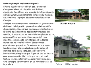 Frank Lloyd Wright Arquitectura Orgánica
Estudió ingeniería civil en y en 1887 trabajó en
Chicago en el estudio de Adler and Sullivan,
ejerciendo éste último una importante influencia en la
obra de Wright, que siempre le consideró su maestro.
En 1893 abrió su propio estudio de arquitectura en
Chicago.
Siempre rechazó los estilos neoclasicistas y victorianos
de finales del siglo XIX, oponiéndose a la imposición
de cualquier estilo, porque estaba convencido de que
la forma de cada edificio debía estar vinculada a su
función, al entorno y a los materiales empleados en su
construcción, aspecto en el que demostró gran
maestría, combinando con inteligencia todos los
materiales de acuerdo con sus posibilidades
estructurales y estéticas. Otra de sus aportaciones
fundamentales a la arquitectura moderna fue el
dominio de la planta libre, con la que obtuvo
impresionantes espacios que fluyen de una estancia a
otra, en una continuidad en la que paredes, suelo,
techo y chimenea forman bloques ininterrumpidos.
Este concepto será evidente en las llamadas casas de
la pradera.
Martin House
Edward Hills House
 