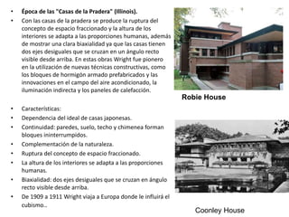 • Época de las "Casas de la Pradera" (Illinois).
• Con las casas de la pradera se produce la ruptura del
concepto de espacio fraccionado y la altura de los
interiores se adapta a las proporciones humanas, además
de mostrar una clara biaxialidad ya que las casas tienen
dos ejes desiguales que se cruzan en un ángulo recto
visible desde arriba. En estas obras Wright fue pionero
en la utilización de nuevas técnicas constructivas, como
los bloques de hormigón armado prefabricados y las
innovaciones en el campo del aire acondicionado, la
iluminación indirecta y los paneles de calefacción.
• Características:
• Dependencia del ideal de casas japonesas.
• Continuidad: paredes, suelo, techo y chimenea forman
bloques ininterrumpidos.
• Complementación de la naturaleza.
• Ruptura del concepto de espacio fraccionado.
• La altura de los interiores se adapta a las proporciones
humanas.
• Biaxialidad: dos ejes desiguales que se cruzan en ángulo
recto visible desde arriba.
• De 1909 a 1911 Wright viaja a Europa donde le influirá el
cubismo..
Robie House
Coonley House
 