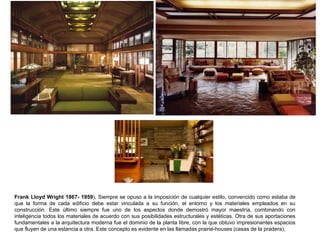 Frank Lloyd Wright 1867- 1959), Siempre se opuso a la imposición de cualquier estilo, convencido como estaba de
que la forma de cada edificio debe estar vinculada a su función, el entorno y los materiales empleados en su
construcción. Este último siempre fue uno de los aspectos donde demostró mayor maestría, combinando con
inteligencia todos los materiales de acuerdo con sus posibilidades estructurales y estéticas. Otra de sus aportaciones
fundamentales a la arquitectura moderna fue el dominio de la planta libre, con la que obtuvo impresionantes espacios
que fluyen de una estancia a otra. Este concepto es evidente en las llamadas prairie-houses (casas de la pradera),
 