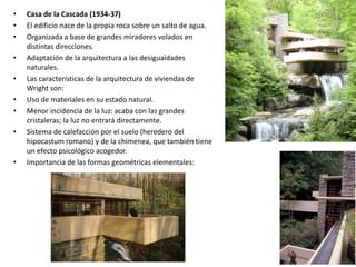 • Casa de la Cascada (1934-37)
• El edificio nace de la propia roca sobre un salto de agua.
• Organizada a base de grandes miradores volados en
distintas direcciones.
• Adaptación de la arquitectura a las desigualdades
naturales.
• Las características de la arquitectura de viviendas de
Wright son:
• Uso de materiales en su estado natural.
• Menor incidencia de la luz: acaba con las grandes
cristaleras; la luz no entrará directamente.
• Sistema de calefacción por el suelo (heredero del
hipocastum romano) y de la chimenea, que también tiene
un efecto psicológico acogedor.
• Importancia de las formas geométricas elementales:
 