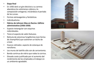 • Etapa final
• En 1936 dará un giro decisivo a su carrera:
abandona los volúmenes cúbicos y la
composición ortogonal, iniciándose el período
de las curvas.
• Formas extravagantes y fantásticas.
• Individualismo.
• Fábrica de Johnson Wax en Racine. Edificio
administrativo (1936-1939)
• Espacio rectangular con esquinas
redondeadas.
• Tiene el aspecto de salón fastuoso.
• Retícula de columnas fungiformes (con forma
de champiñón) que sostienen un techo de
cristal.
• Huecos vidriados: aspecto de estanque de
nenúfares.
• Los muros de ladrillo sólo son de cerramiento.
• Banda continua de vidrio que rodea la cornisa.
• Elevado coste justificado por el aumento del
rendimiento de los empleados al trabajar en
un ambiente agradable.
 