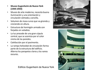 • Museo Gugenheim de Nueva York
(1944-1959)
• Museo de arte moderno, necesita buena
iluminación y una orientación y
circulación cómoda y sencilla.
• Volumen de masa curvo que va girando y
creciendo en altura.
• Estructura de hormigón armado con
forjados en voladizo.
• La luz procede de una gran cúpula
central, que se acentúa por el color
crema de las paredes.
• Calefacción por el pavimento.
• La rampa helicoidal de circulación forma
parte de la estructura del edificio.
Alterna los parapetos claros y los vanos
oscuros.
Edificio Gugenheim de Nueva York
 