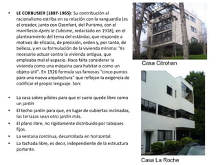 • LE CORBUSIER (1887-1965): Su contribución al
racionalismo estriba en su relación con la vanguardia (es
el creador, junto con Ozenfant, del Purismo, con el
manifiesto Après le Cubisme, redactado en 1918), en el
planteamiento del tema del estándar, que responde a
motivos de eficacia, de precisión, orden y, por tanto, de
belleza, y en su formulación de la vivienda mínima: "Es
necesario actuar contra la vivienda antigua, que
empleaba mal el espacio. Hace falta considerar la
vivienda como una máquina para habitar o como un
objeto útil". En 1926 formula sus famosos "cinco puntos
para una nueva arquitectura" que reflejan la exigencia de
codificar el propio lenguaje. Son:
• La casa sobre pilotes para que el suelo quede libre como
un jardín
• El techo-jardín para que, en lugar de cubiertas inclinadas,
las terrazas sean otro jardín más.
• El plano libre, no rígidamente distribuido por tabiques
fijos.
• La ventana continua, desarrollada en horizontal.
• La fachada libre, es decir, independiente de la estructura
portante.
Casa Citrohan
Casa La Roche
 