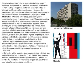 Terminada la Segunda Guerra Mundial se produjo un giro
brusco en la carrera de Le Corbusier, iniciándose la etapa del
"bèton-brut" (hormigón en bruto). En esos momentos, el
principal problema era la reconstrucción y creación de
viviendas sociales en un marco económico más que precario y
bajo esas condiciones en 1945 se inicia el proyecto Unité
d'habitation (Marsella, 1947-52) que se asemeja a un
rascacielos tumbado ya que consiste en un bloque compacto y
aislado, en medio de la naturaleza, con capacidad para unos
1800 habitantes. El edificio estaba sobre pilotes cónicos
exentos y las calles pasaban por debajo del edificio. Tenía
también calles en el interior del bloque y terrazas con usos
colectivos (piscinas, paseos, escuelas, etc.), lo que creaba un
sentimiento de cooperación y entendimiento social. El material
utilizado, el bèton-brut, de aspecto rugoso, en principio, era un
signo de austeridad, pero acabará convirtiéndose en signo de
estilo. De hecho, inspirándose en el bèton-brut de Le
Corbusier, algunos jóvenes ingleses promoverán un
movimiento llamado "Nuevo Brutalismo", aunque también
utilizarán otros materiales, igualmente toscos y naturales, así
como técnicas vernáculas (propias del país donde se
construya).
Le Corbusier utilizó un sistema de proporciones armónicas, que
patentó y publicó en Le Modulor (1949 y 1955). Este sistema
modular estaba basado en una figura humana (1.83 mts.) y
combinaba el sistema decimal con el anglosajón. Se utilizaba
para todos los elementos compositivos.
Unidad de habitación
Modulor
 
