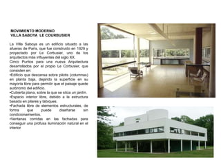 MOVIMIENTO MODERNO
VILLA SABOYA LE COURBUSIER
La Villa Saboya es un edificio situado a las
afueras de París, que fue construido en 1929 y
proyectado por Le Corbusier, uno de los
arquitectos más influyentes del siglo XX.
Cinco Puntos para una nueva Arquitectura
desarrollados por el propio Le Corbusier, que
consisten en:
•Edificio que descansa sobre pilotis (columnas)
en planta baja, dejando la superficie en su
mayoría libre para permitir que el paisaje quede
autónomo del edificio.
•Cubierta plana, sobre la que se sitúa un jardín.
•Espacio interior libre, debido a la estructura
basada en pilares y tabiques.
•Fachada libre de elementos estructurales, de
forma que puede diseñarse sin
condicionamientos.
•Ventanas corridas en las fachadas para
conseguir una profusa iluminación natural en el
interior
 