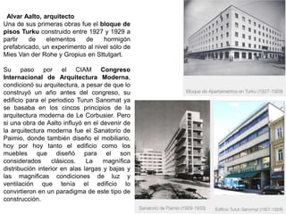 Alvar Aalto, arquitecto
Una de sus primeras obras fue el bloque de
pisos Turku construido entre 1927 y 1929 a
partir de elementos de hormigón
prefabricado, un experimento al nivel sólo de
Mies Van der Rohe y Gropius en Sttutgart.
Su paso por el CIAM Congreso
Internacional de Arquitectura Moderna,
condicionó su arquitectura, a pesar de que lo
construyó un año antes del congreso, su
edificio para el periodico Turun Sanomat ya
se basaba en los cincos principios de la
arquitectura moderna de Le Corbusier. Pero
si una obra de Aalto influyó en el devenir de
la arquitectura moderna fue el Sanatorio de
Paimio, donde también diseño el mobiliario,
hoy por hoy tanto el edificio como los
muebles que diseñó para el son
considerados clásicos. La magnífica
distribución interior en alas largas y bajas y
las magnificas condiciones de luz y
ventilación que tenía el edificio lo
convirtieron en un paradigma de este tipo de
construcción.
 