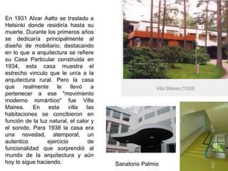 En 1931 Alvar Aalto se traslado a
Helsinki donde residiría hasta su
muerte. Durante los primeros años
se dedicaría principalmente al
diseño de mobiliario, destacando
en lo que a arquitectura se refiere
su Casa Particular construida en
1934, esta casa muestra el
estrecho vinculo que le unía a la
arquitectura rural. Pero la casa
que realmente le llevó a
pertenecer a ese "movimiento
moderno romántico" fue Villa
Mairea. En esta villa las
habitaciones se concibieron en
función de la luz natural, el calor y
el sonido. Para 1938 la casa era
una novedad, atemporal, un
autentico ejercicio de
funcionalidad que sorprendió al
mundo de la arquitectura y aún
hoy lo sigue haciendo. Sanatorio Palmio
 