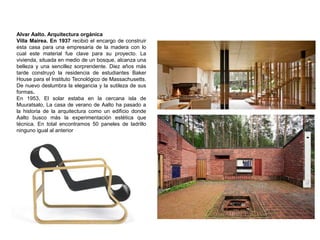 Alvar Aalto. Arquitectura orgánica
Villa Mairea. En 1937 recibió el encargo de construir
esta casa para una empresaria de la madera con lo
cual este material fue clave para su proyecto. La
vivienda, situada en medio de un bosque, alcanza una
belleza y una sencillez sorprendente. Diez años más
tarde construyó la residencia de estudiantes Baker
House para el Instituto Tecnológico de Massachusetts.
De nuevo deslumbra la elegancia y la sutileza de sus
formas.
En 1953, El solar estaba en la cercana isla de
Muuratsalo, La casa de verano de Aalto ha pasado a
la historia de la arquitectura como un edificio donde
Aalto busco más la experimentación estética que
técnica. En total encontramos 50 paneles de ladrillo
ninguno igual al anterior
 