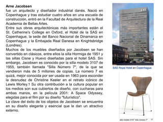 Arne Jacobsen
fue un arquitecto y diseñador industrial danés. Nació en
Copenhague y tras estudiar cuatro años en una escuela de
construcción, entró en la Facultad de Arquitectura de la Real
Academia de Bellas Artes.
Entre sus obras arquitectónicas más importantes están el
St. Catherine's College en Oxford, el Hotel de la SAS en
Copenhague, la sede del Banco Nacional de Dinamarca en
Copenhague y la Embajada Real Danesa en Knightsbridge
(Londres).
Muchos de los muebles diseñados por Jacobsen se han
convertido en clásicos, entre ellos la silla Hormiga de 1951 y
las sillas Cisne y Huevo diseñadas para el hotel SAS. Sin
embargo, Jacobsen es conocido por la silla modelo 3107 de
1955, también llamada "Silla Número 7", de la que se
vendieron más de 5 millones de copias. La número 7 es
quizá, mejor conocida por ser usada en 1963 para esconder
la desnudez de Christine Keeler en el retrato icónico de
Lewis Morley.1 Su otra contribución a la cultura popular en
los medios son sus cubiertos de diseño, con cucharas para
ambas manos, en la película 2001: A Space Odyssey,
elegidas para el film por su diseño "futurístico".
La clave del éxito de los objetos de Jacobsen se encuentra
en su diseño elegante y esencial que le dan un atractivo
externo.
 