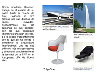 Como arquitecto, Saarinen
trabajó en el estudio de su
padre hasta la muerte de
éste. Saarinen se hizo
famoso por sus diseños de
líneas curvadas,
especialmente en las
cubiertas de sus edificios,
con las que conseguía
imprimirles una gran ligereza.
Se le asocia frecuentemente
con lo que se ha venido a
denominar la arquitectura
internacional. Uno de sus
edificios más representativos
y conocidos popularmente es
la terminal de la TWA en el
Aeropuerto JFK de Nueva
York.
Tulip Chair
 