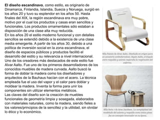 El diseño escandinavo, como estilo, es originario de
Dinamarca, Finlandia, Islandia, Suecia y Noruega, surgió en
los años 20 y tuvo su esplendor en los años 50. Hasta
finales del XIX, la región escandinava era muy pobre,
motivo por el cual los productos y casas eran sencillos y
funcionales. Los productos ornamentales sólo estaban a
disposición de una clase alta muy reducida.
En los años 20 el estilo moderno funcional y con detalles
sencillos se extendió debido a la existencia de una clase
media emergente. A partir de los años 30, debido a una
política de inversión social en la zona escandinava, el
diseño de espacios públicos y productos facilitó el
desarrollo del estilo y su relevancia a nivel internacional.
Uno de los creadores más destacados de este estilo fue
Alvar Aalto. Fue uno de los primeros desarrolladores de los
conocidos muebles de madera curvada. Aalto buscó la
forma de doblar la madera como los diseñadores y
arquitectos de la Bauhaus hacían con el acero. La técnica
empleada fue el uso del vapor y el calor para doblar y
moldear la madera. Inventa la forma para unir los
componentes sin utilizar elementos metálicos.
Las claves del diseño son la creación de muebles
funcionales de geometría limpia y sosegada, elaborados
con materiales naturales, como la madera, siendo fieles a
los valores/principios de la sencillez y la utilidad, sin olvidar
lo ético y lo económico.
 