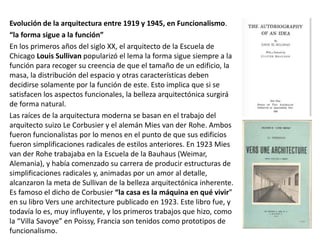 Evolución de la arquitectura entre 1919 y 1945, en Funcionalismo.
“la forma sigue a la función”
En los primeros años del siglo XX, el arquitecto de la Escuela de
Chicago Louis Sullivan popularizó el lema la forma sigue siempre a la
función para recoger su creencia de que el tamaño de un edificio, la
masa, la distribución del espacio y otras características deben
decidirse solamente por la función de este. Esto implica que si se
satisfacen los aspectos funcionales, la belleza arquitectónica surgirá
de forma natural.
Las raíces de la arquitectura moderna se basan en el trabajo del
arquitecto suizo Le Corbusier y el alemán Mies van der Rohe. Ambos
fueron funcionalistas por lo menos en el punto de que sus edificios
fueron simplificaciones radicales de estilos anteriores. En 1923 Mies
van der Rohe trabajaba en la Escuela de la Bauhaus (Weimar,
Alemania), y había comenzado su carrera de producir estructuras de
simplificaciones radicales y, animadas por un amor al detalle,
alcanzaron la meta de Sullivan de la belleza arquitectónica inherente.
Es famoso el dicho de Corbusier “la casa es la máquina en qué vivir”
en su libro Vers une architecture publicado en 1923. Este libro fue, y
todavía lo es, muy influyente, y los primeros trabajos que hizo, como
la “Villa Savoye” en Poissy, Francia son tenidos como prototipos de
funcionalismo.
 