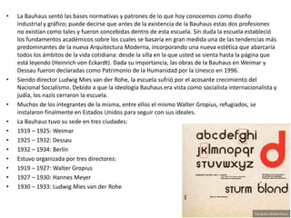 • La Bauhaus sentó las bases normativas y patrones de lo que hoy conocemos como diseño
industrial y gráfico; puede decirse que antes de la existencia de la Bauhaus estas dos profesiones
no existían como tales y fueron concebidas dentro de esta escuela. Sin duda la escuela estableció
los fundamentos académicos sobre los cuales se basaría en gran medida una de las tendencias más
predominantes de la nueva Arquitectura Moderna, incorporando una nueva estética que abarcaría
todos los ámbitos de la vida cotidiana: desde la silla en la que usted se sienta hasta la página que
está leyendo (Heinrich von Eckardt). Dada su importancia, las obras de la Bauhaus en Weimar y
Dessau fueron declaradas como Patrimonio de la Humanidad por la Unesco en 1996.
• Siendo director Ludwig Mies van der Rohe, la escuela sufrió por el acosante crecimiento del
Nacional Socialismo. Debido a que la ideología Bauhaus era vista como socialista internacionalista y
judía, los nazis cerraron la escuela.
• Muchos de los integrantes de la misma, entre ellos el mismo Walter Gropius, refugiados, se
instalaron finalmente en Estados Unidos para seguir con sus ideales.
• La Bauhaus tuvo su sede en tres ciudades:
• 1919 – 1925: Weimar
• 1925 – 1932: Dessau
• 1932 – 1934: Berlín
• Estuvo organizada por tres directores:
• 1919 – 1927: Walter Gropius
• 1927 – 1930: Hannes Meyer
• 1930 – 1933: Ludwig Mies van der Rohe
 