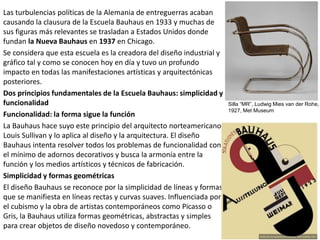 Las turbulencias políticas de la Alemania de entreguerras acaban
causando la clausura de la Escuela Bauhaus en 1933 y muchas de
sus figuras más relevantes se trasladan a Estados Unidos donde
fundan la Nueva Bauhaus en 1937 en Chicago.
Se considera que esta escuela es la creadora del diseño industrial y
gráfico tal y como se conocen hoy en día y tuvo un profundo
impacto en todas las manifestaciones artísticas y arquitectónicas
posteriores.
Dos principios fundamentales de la Escuela Bauhaus: simplicidad y
funcionalidad
Funcionalidad: la forma sigue la función
La Bauhaus hace suyo este principio del arquitecto norteamericano
Louis Sullivan y lo aplica al diseño y la arquitectura. El diseño
Bauhaus intenta resolver todos los problemas de funcionalidad con
el mínimo de adornos decorativos y busca la armonía entre la
función y los medios artísticos y técnicos de fabricación.
Simplicidad y formas geométricas
El diseño Bauhaus se reconoce por la simplicidad de líneas y formas
que se manifiesta en líneas rectas y curvas suaves. Influenciada por
el cubismo y la obra de artistas contemporáneos como Picasso o
Gris, la Bauhaus utiliza formas geométricas, abstractas y simples
para crear objetos de diseño novedoso y contemporáneo.
Silla “MR”, Ludwig Mies van der Rohe,
1927, Met Museum
 