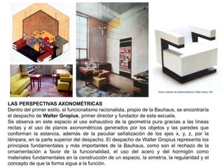 LAS PERSPECTIVAS AXONOMÉTRICAS
Dentro del primer estilo, el funcionalismo racionalista, propio de la Bauhaus, se encontraría
el despacho de Walter Gropius, primer director y fundador de esta escuela.
Se observa en este espacio el uso exhaustivo de la geometría pura gracias a las líneas
rectas y el uso de planos axonométricos generados por los objetos y las paredes que
conforman la estancia, además de la peculiar señalización de los ejes x, y, z, por la
lámpara, en la parte superior del despacho. El despacho de Walter Gropius representa los
principios fundamentales y más importantes de la Bauhaus, como son el rechazo de la
ornamentación a favor de la funcionalidad, el uso del acero y del hormigón como
materiales fundamentales en la construcción de un espacio, la simetría, la regularidad y el
concepto de que la forma sigue a la función.
 