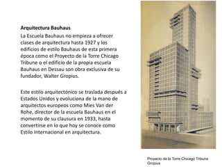 Arquitectura Bauhaus
La Escuela Bauhaus no empieza a ofrecer
clases de arquitectura hasta 1927 y los
edificios de estilo Bauhaus de esta primera
época como el Proyecto de la Torre Chicago
Tribune o el edificio de la propia escuela
Bauhaus en Dessau son obra exclusiva de su
fundador, Walter Gropius.
Este estilo arquitectónico se traslada después a
Estados Unidos y evoluciona de la mano de
arquitectos europeos como Mies Van der
Rohe, director de la escuela Bauhaus en el
momento de su clausura en 1933, hasta
convertirse en lo que hoy se conoce como
Estilo Internacional en arquitectura.
Proyecto de la Torre Chicago Tribune
Gropius
 