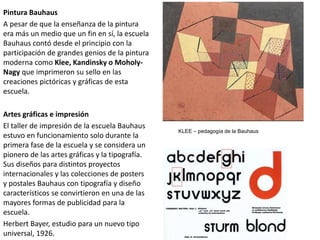 Pintura Bauhaus
A pesar de que la enseñanza de la pintura
era más un medio que un fin en sí, la escuela
Bauhaus contó desde el principio con la
participación de grandes genios de la pintura
moderna como Klee, Kandinsky o Moholy-
Nagy que imprimeron su sello en las
creaciones pictóricas y gráficas de esta
escuela.
Artes gráficas e impresión
El taller de impresión de la escuela Bauhaus
estuvo en funcionamiento solo durante la
primera fase de la escuela y se considera un
pionero de las artes gráficas y la tipografía.
Sus diseños para distintos proyectos
internacionales y las colecciones de posters
y postales Bauhaus con tipografía y diseño
característicos se convirtieron en una de las
mayores formas de publicidad para la
escuela.
Herbert Bayer, estudio para un nuevo tipo
universal, 1926.
KLEE – pedagogía de la Bauhaus
 