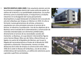 • WALTER GROPIUS (1883-1969): Este arquitecto alemán será de
los primeros encargados dentro del nuevo estilo de exaltar los
valores de la técnica y sus posibilidades productivas. Se acuñan
términos como la estandarización, el maquinismo y el diseño
industrial. En la divulgación del nuevo pensamiento
desempeñará un papel destacado la fundación de la escuela de
arte de la Bauhaus por Gropius en Weimar en 1919. En ella se
formarán nuevas generaciones de artistas, artesanos y
arquitectos con unos principios comunes al servicio de la
técnica, la industria y la producción. Uno de los objetivos de la
Bauhaus sería el estudio de la sistematización y construcción de
viviendas estandarizadas con elementos prefabricados,
directamente al servicio de las necesidades sociales del
momento. La Bauhaus, en cuyo devenir intervendrían figuras
como Hannes Meyer, Mies van der Rohe y Marcel Breuer, va
ligada a la suerte de la República de Weimar, por lo que la
llegada del nacionalsocialismo a finales de la década de 1920
supondrá su disolución. Precisamente, merece sin duda
destacarse de la obra de Gropius la construcción entre 1925 y
1926 de la sede en Dessau de la Bauhaus, una de las obras
emblemáticas del racionalismo, un edificio de volúmenes puros
y grandes superficies acristaladas.
 