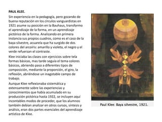 PAUL KLEE.
Sin experiencia en la pedagogía, pero gozando de
buena reputación en los círculos vanguardistas en
1921 asume su posición en la Bauhaus, transformo
el aprendizaje de la forma, en un aprendizaje
pictórico de la forma. Analizando en primera
instancia sus propios cuadros, como es el caso de la
baya silvestre, acuarela que ha surgido de dos
colores del arcoíris: amarillo y violeta, el negro y el
verde refuerzan el contraste.
Klee iniciaba las clases con ejercicios sobre tela
formas básicas, mas tarde seguía el tema colores
básicos, abriendo paso a diferentes tipos de
composición, mediante la proporción, el giro, la
reflexión, abriéndose un inagotable campo de
trabajo.
Aunque Klee reflexionaba sistemática y
extensamente sobre las experiencias y
conocimientos que había acumulado en su
producción pictórica hasta 1922, se incluyen aquí
incontables modos de proceder, que los alumnos
también debían analizar en otros cursos, síntesis y
análisis, eran dos partes esenciales del aprendizaje
artístico de Klee.
 