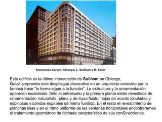 Este edificio es la última intervención de Sullivan en Chicago,
Quizá sorprenda este despliegue decorativo en un arquitecto conocido por la
famosa frase "la forma sigue a la función". La estructura y la ornamentación
aparecen escindidas. Sólo el entresuelo y la primera planta están revestidos de
ornamentación naturalista, plana y de trazo fluido, hojas de acanto lobuladas y
espinosas y bandas espirales de hierro fundido. En el resto el revestimIento de
planchas lisas y en el ritmo uniforme de las ventanas horizontales encontraremos
el tratamiento geométrico de fachada característico de sus conStrucciones.
 