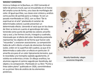 WASSILY KANDINSK:
Inicia su trabajo en la Bauhaus, en 1922 tomando el
taller de pintura mural, que se encuadraba en el marco
del amplio curso de forma, una clase de morfología del
color. Al igual que Klee, sus clases eran síntesis y análisis
como puntos de partida para su trabajo. Ya con un
pasado manifestado en 1912, con su libro “De lo
espiritual en el arte” plantando el carácter de
determinados colores cuando presentan un
determinado efecto. Llenando el vacío que en las clases
de Itten se tenía en cuanto al aprendizaje del color,
teniendo como punto de partida los colores amarillo
rojo y azul, y las formas circulo, triangulo y cuadrado;
Interesado por el efecto del color. Kandinsky pretendía
representar los objetos de tal forma que fueran solo
“recuerdos” y evocaran asociaciones. La composición
había de sufrir efecto a través de elementos formales
(color, orden en la superficie del cuadro), ya que él le
determinaba a cada color un efecto en particular. El
amarillo era para él un color típicamente terrestre, que
le recordaba una trompeta soplada agudamente, el
violeta era enfermizo y triste. En dibujo analítico, los
alumnos seguían el camino seguido por Kandinsky, del
objeto a la composición. Planteado en su libro “Punto y
línea sobre plano” publicado en 1926, convirtiéndose
en su primer libro de análisis de los elementos
pictóricos.
 