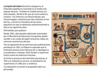 La España del tebeo Durante la posguerra, la
historieta española se convierte en el medio más
popular del país, "el tebeo en España alcanza sus
años dorados, del 40 al 50, que ya nunca volverá a
conocer." Era entonces una lectura barata, que
incluso llegaba a alquilarse por diez céntimos en los
barrios, y serían los miembros de las clases
populares los que se dedicarían profesionalmente a
ella en los siguientes años.
Dificultades para publicar:
Desde 1941, sólo aquellas editoriales autorizadas
por el Ministerio de Educación Franquistas podían
acceder a las cuotas de papel necesarias, dadas las
carencias económicas del país
Tras la regulación de los permisos para publicaciones
periódicas en 1951, el Gobierno esperaba que la
historieta actuara como difusora de su ideología no
se publicaba a a Popeye, Flash Gordon o Superman
luchar contra las Potencias Fascistas.
Se limito la presencia de historielas extranjeras al
25% y se implanto la censura, se prohibieron los
superheroes en 1962 por su violencia.
Los dibujantes no tenían la propiedad sobre sus
personajes
 