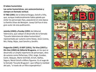 El tebeo humorístico
Las series humorísticas, son autoconclusivas y
siempre en formato vertical.
El TBO (1941) de la Editorial Buigas, Estivill y Viña,
que, aunque tradicionalmente había optado por
evitar los personajes fijos, popularizó en esta época
La familia Ulises de Benejam. Josep Coll fue el otro
gran autor de esta publicación.
Jaimito (1943) y Pumby (1955) de Editorial
Valenciana, que cobijan el desarrollo de la llamada
"Escuela Valenciana de tebeo humorístico",
representada por autores como Karpa, Jesús Liceras,
Nin, Palop, Rojas, José Sanchis y Serafín.
Pulgarcito (1947), El DDT (1951), Tío Vivo (1957) y
Din Dan (1965) de Editorial Bruguera, en los que se
desarrolla un amplío repertorio de personajes, obra
de autores como Peñarroya, Cifré, Jorge, Escobar,
Conti, Vázquez, Martz Schmidt, Enrich, Ibáñez,
Segura, Nené Estivill o Alfons Figueras. Es el auge de
la llamada "Escuela Bruguera", que refleja la realidad
del país, "a través de un filtro esperpéntico".
 