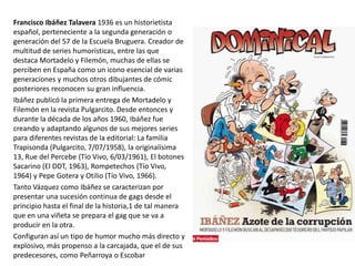 Francisco Ibáñez Talavera 1936 es un historietista
español, perteneciente a la segunda generación o
generación del 57 de la Escuela Bruguera. Creador de
multitud de series humorísticas, entre las que
destaca Mortadelo y Filemón, muchas de ellas se
perciben en España como un icono esencial de varias
generaciones y muchos otros dibujantes de cómic
posteriores reconocen su gran influencia.
Ibáñez publicó la primera entrega de Mortadelo y
Filemón en la revista Pulgarcito. Desde entonces y
durante la década de los años 1960, Ibáñez fue
creando y adaptando algunos de sus mejores series
para diferentes revistas de la editorial: La familia
Trapisonda (Pulgarcito, 7/07/1958), la originalísima
13, Rue del Percebe (Tío Vivo, 6/03/1961), El botones
Sacarino (El DDT, 1963), Rompetechos (Tío Vivo,
1964) y Pepe Gotera y Otilio (Tío Vivo, 1966).
Tanto Vázquez como Ibáñez se caracterizan por
presentar una sucesión continua de gags desde el
principio hasta el final de la historia,1 de tal manera
que en una viñeta se prepara el gag que se va a
producir en la otra.
Configuran así un tipo de humor mucho más directo y
explosivo, más propenso a la carcajada, que el de sus
predecesores, como Peñarroya o Escobar
 