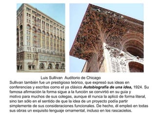 Luis Sullivan Auditorio de Chicago
Sullivan también fue un prestigioso teórico, que expresó sus ideas en
conferencias y escritos como el ya clásico Autobiografía de una idea, 1924. Su
famosa afirmación la forma sigue a la función se convirtió en su guia y
motivo para muchos de sus colegas, aunque él nunca la aplicó de forma literal,
sino tan sólo en el sentido de que la idea de un proyecto podía partir
simplemente de sus consideraciones funcionales. De hecho, él empleó en todas
sus obras un exquisito lenguaje ornamental, incluso en los rascacielos.
 