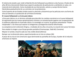 El sistema de estudio y por ende la Edad de Oro de Hollywood sucumbieron a dos fuerzas a finales de los
años 40 Una intervención federal que separó la producción de películas de su exhibición en salas; y la
invención de la televisión. Como resultado de esa intervención, actores y cuerpo técnico fueron
liberándose gradualmente de sus contratos con las productoras.
Corte Suprema de los Estados Unidos revocó su decisión y dictaminó que las películas eran una forma de
arte con derecho a la protección de la Primera Enmienda.
El «nuevo Hollywood» y el cine post-clásico
«Cine post-clásico» es un término utilizado para describir los cambios narrativos en el nuevo Hollywood.
Se argumenta que las nuevas aproximaciones al drama y la caracterización jugaron con la expectación de
la audiencia adquirida en el período clásico: la cronología se cruzaría, los guiones presentarían "finales
inesperados" y las líneas que separan al antagonista y protagonista estarían difuminadas.
La competencia de la televisión Origina, a mediados de los años cincuenta, la creación de nuevos formatos
Para ampliar la imagen y que Ocupe grandes pantallas (Cinemascope, Todd-AO, Cinerama)
Mejorar el sonido y hacerlo cada vez más creíble (Estereofónico)
Romper con la dimensión plana, experimentando con el cine en relieve (3D)
A pesar de la crisis el cine americano sigue dominando las pantalllas de Europa, el poder de la industria
americana se impone.
 
