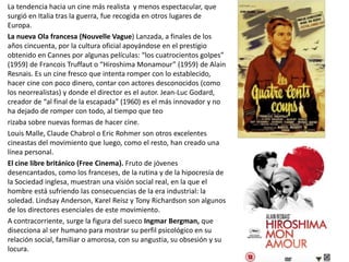 La tendencia hacia un cine más realista y menos espectacular, que
surgió en Italia tras la guerra, fue recogida en otros lugares de
Europa.
La nueva Ola francesa (Nouvelle Vague) Lanzada, a finales de los
años cincuenta, por la cultura oficial apoyándose en el prestigio
obtenido en Cannes por algunas películas: “los cuatrocientos golpes”
(1959) de Francois Truffaut o “Hiroshima Monamour” (1959) de Alain
Resnais. Es un cine fresco que intenta romper con lo establecido,
hacer cine con poco dinero, contar con actores desconocidos (como
los neorrealistas) y donde el director es el autor. Jean-Luc Godard,
creador de “al final de la escapada” (1960) es el más innovador y no
ha dejado de romper con todo, al tiempo que teo
rizaba sobre nuevas formas de hacer cine.
Louis Malle, Claude Chabrol o Eric Rohmer son otros excelentes
cineastas del movimiento que luego, como el resto, han creado una
línea personal.
El cine libre británico (Free Cinema). Fruto de jóvenes
desencantados, como los franceses, de la rutina y de la hipocresía de
la Sociedad inglesa, muestran una visión social real, en la que el
hombre está sufriendo las consecuencias de la era industrial: la
soledad. Lindsay Anderson, Karel Reisz y Tony Richardson son algunos
de los directores esenciales de este movimiento.
A contracorriente, surge la figura del sueco Ingmar Bergman, que
disecciona al ser humano para mostrar su perfil psicológico en su
relación social, familiar o amorosa, con su angustia, su obsesión y su
locura.
 